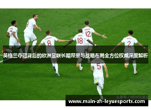 英格兰夺冠背后的欧洲足联长期愿景与战略布局全方位权威深度解析