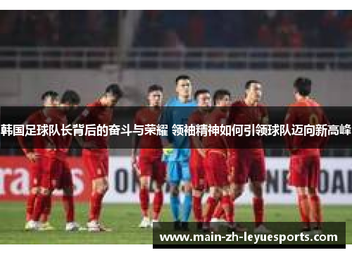 韩国足球队长背后的奋斗与荣耀 领袖精神如何引领球队迈向新高峰