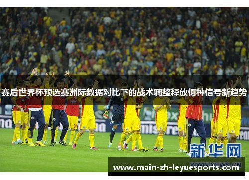 赛后世界杯预选赛洲际数据对比下的战术调整释放何种信号新趋势