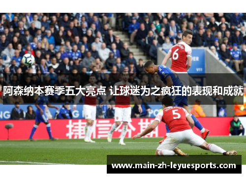 阿森纳本赛季五大亮点 让球迷为之疯狂的表现和成就